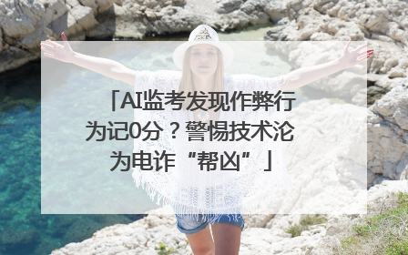 AI监考发现作弊行为记0分？警惕技术沦为电诈“帮凶”